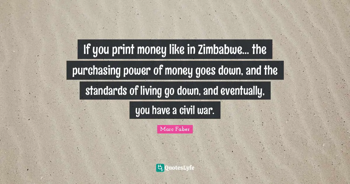 If you print money like in Zimbabwe... the purchasing power of money goes down, and the standards of living go down, and eventually, you have a civil war.