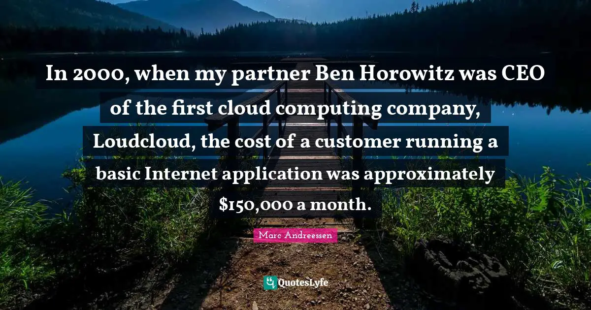 Marc Andreessen Quotes: "In 2000, when my partner Ben Horowitz was CEO of the first cloud computing company, Loudcloud, the cost of a customer running a basic Internet application was approximately $150,000 a month."