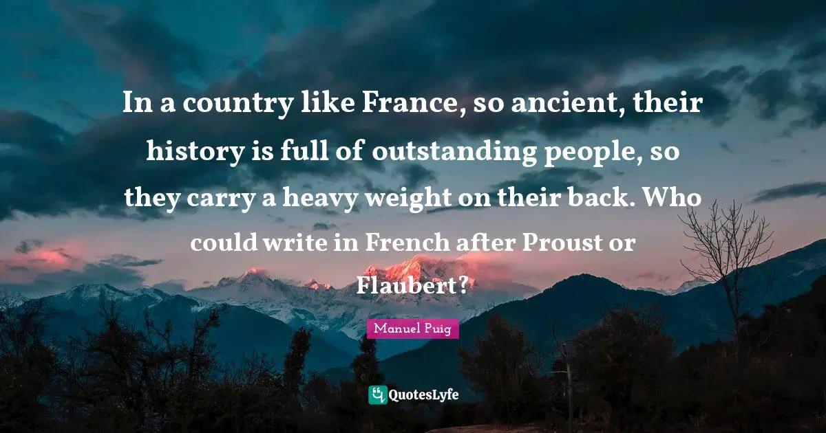 In a country like France, so ancient, their history is full of outstanding people, so they carry a heavy weight on their back. Who could write in French after Proust or Flaubert?