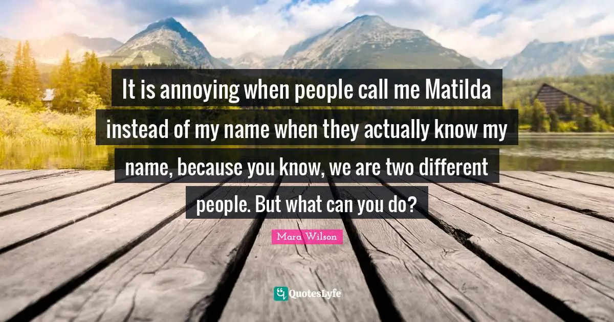 It is annoying when people call me Matilda instead of my name when they actually know my name, because you know, we are two different people. But what can you do?
