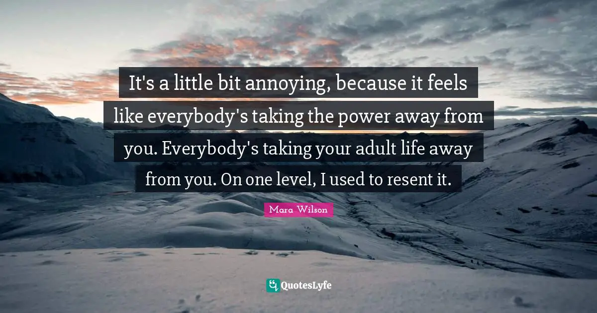It's a little bit annoying, because it feels like everybody's taking the power away from you. Everybody's taking your adult life away from you. On one level, I used to resent it.