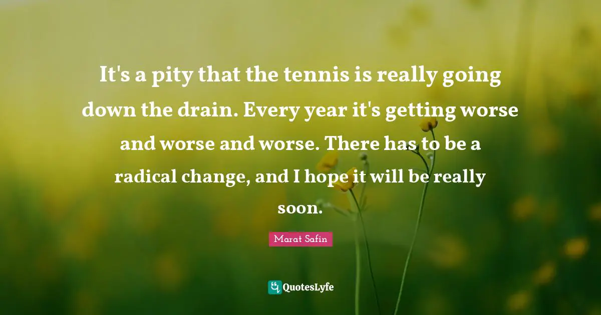 It's a pity that the tennis is really going down the drain. Every year it's getting worse and worse and worse. There has to be a radical change, and I hope it will be really soon.