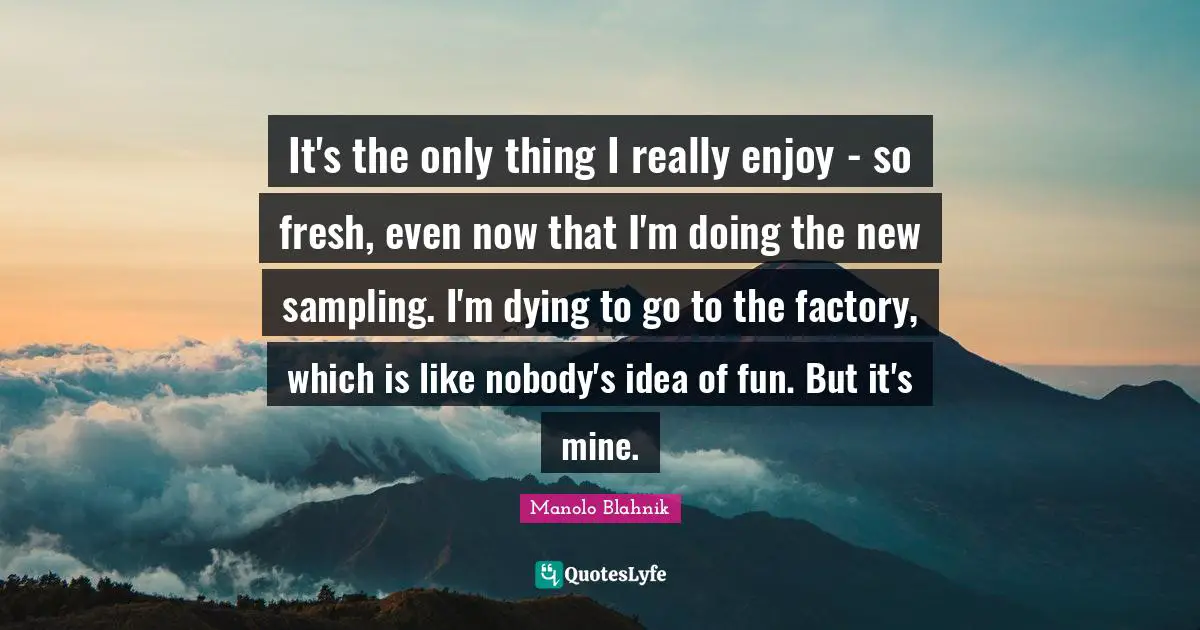 Sampling Quotes: "It's the only thing I really enjoy - so fresh, even now that I'm doing the new sampling. I'm dying to go to the factory, which is like nobody's idea of fun. But it's mine."