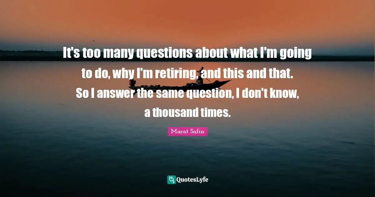 It's too many questions about what I'm going to do, why I'm retiring, and this and that. So I answer the same question, I don't know, a thousand times.
