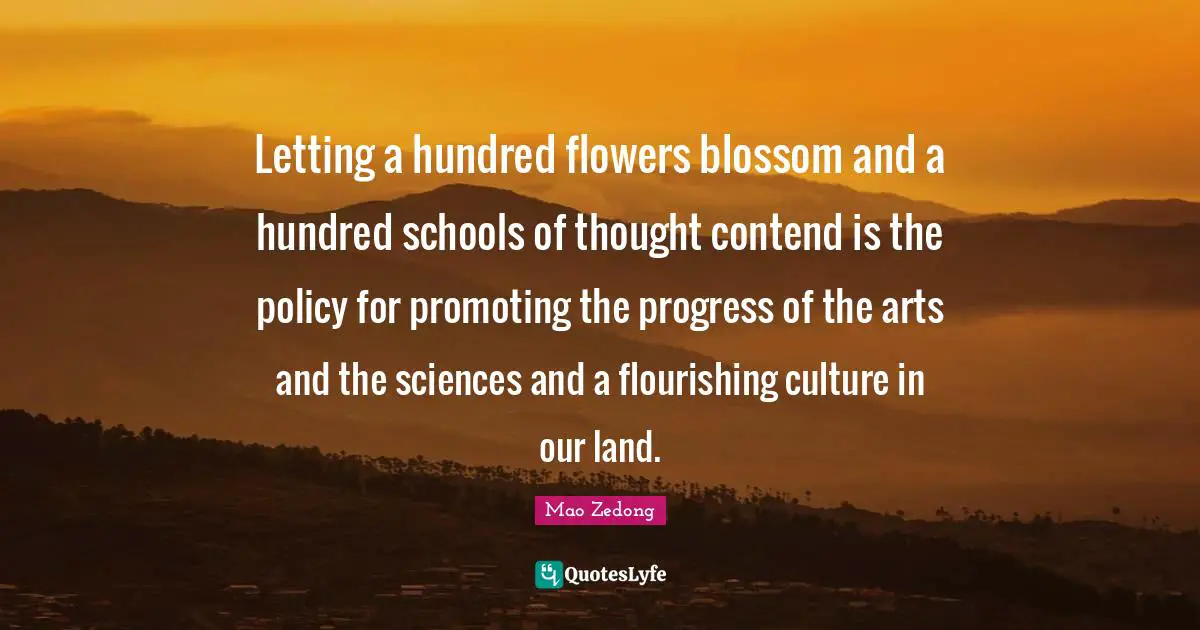 Letting a hundred flowers blossom and a hundred schools of thought contend is the policy for promoting the progress of the arts and the sciences and a flourishing culture in our land.