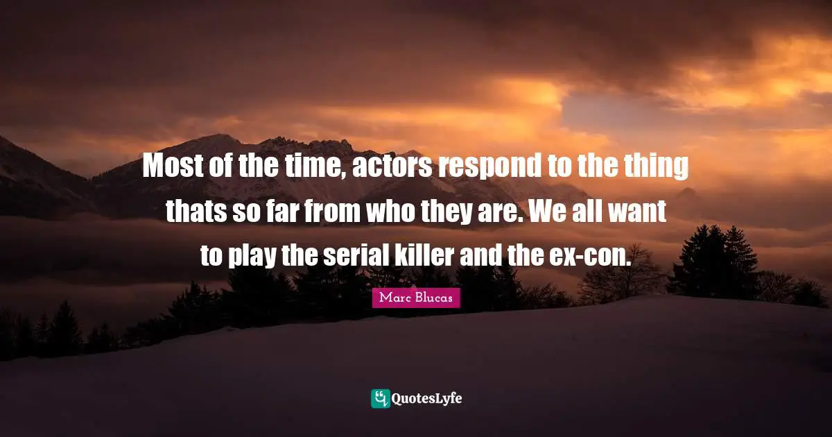 Most of the time, actors respond to the thing thats so far from who they are. We all want to play the serial killer and the ex-con.