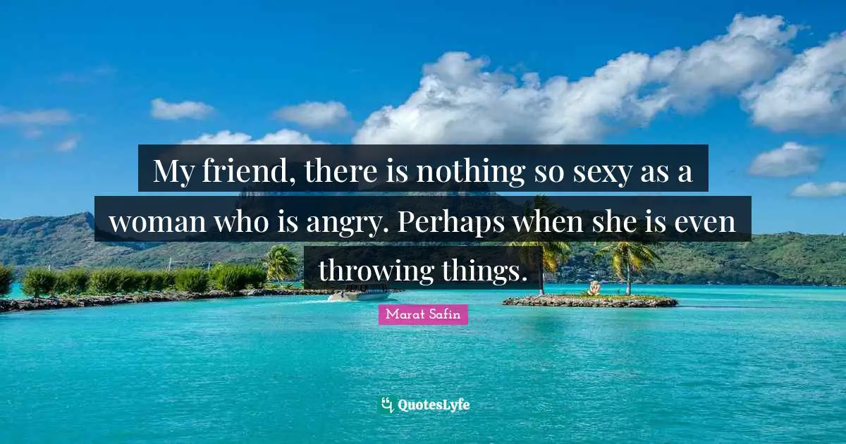 My friend, there is nothing so sexy as a woman who is angry. Perhaps when she is even throwing things.