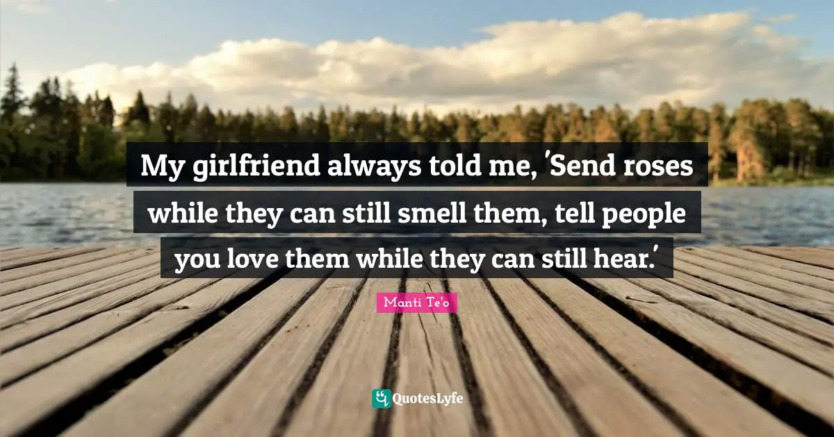 My girlfriend always told me, 'Send roses while they can still smell them, tell people you love them while they can still hear.'