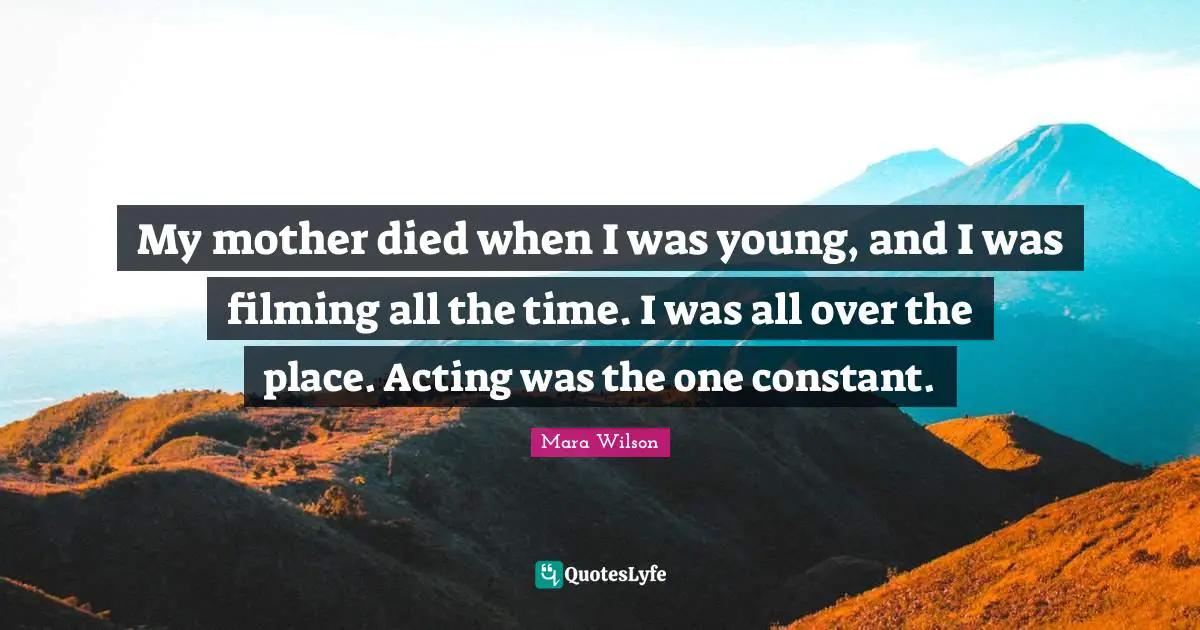 My mother died when I was young, and I was filming all the time. I was all over the place. Acting was the one constant.