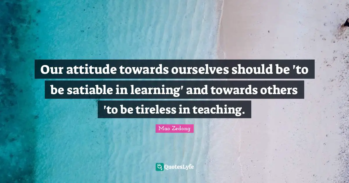 Our attitude towards ourselves should be 'to be satiable in learning' and towards others 'to be tireless in teaching.