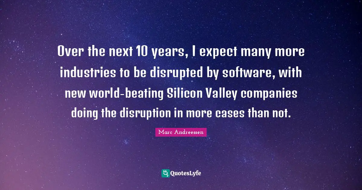 Over the next 10 years, I expect many more industries to be disrupted by software, with new world-beating Silicon Valley companies doing the disruption in more cases than not.
