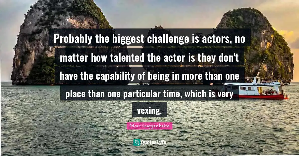 Probably the biggest challenge is actors, no matter how talented the actor is they don't have the capability of being in more than one place than one particular time, which is very vexing.