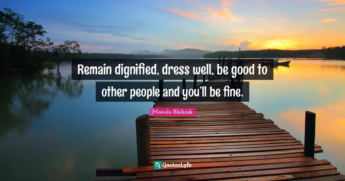 Remain dignified, dress well, be good to other people and you’ll be fine.