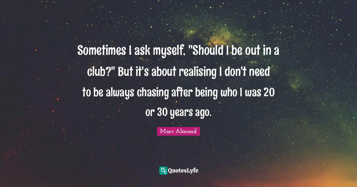 Sometimes I ask myself, "Should I be out in a club?" But it's about realising I don't need to be always chasing after being who I was 20 or 30 years ago.