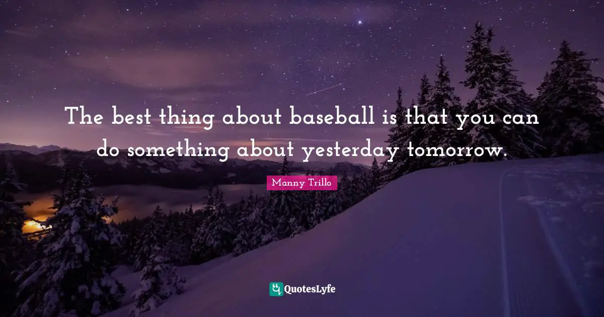 The best thing about baseball is that you can do something about yesterday tomorrow.