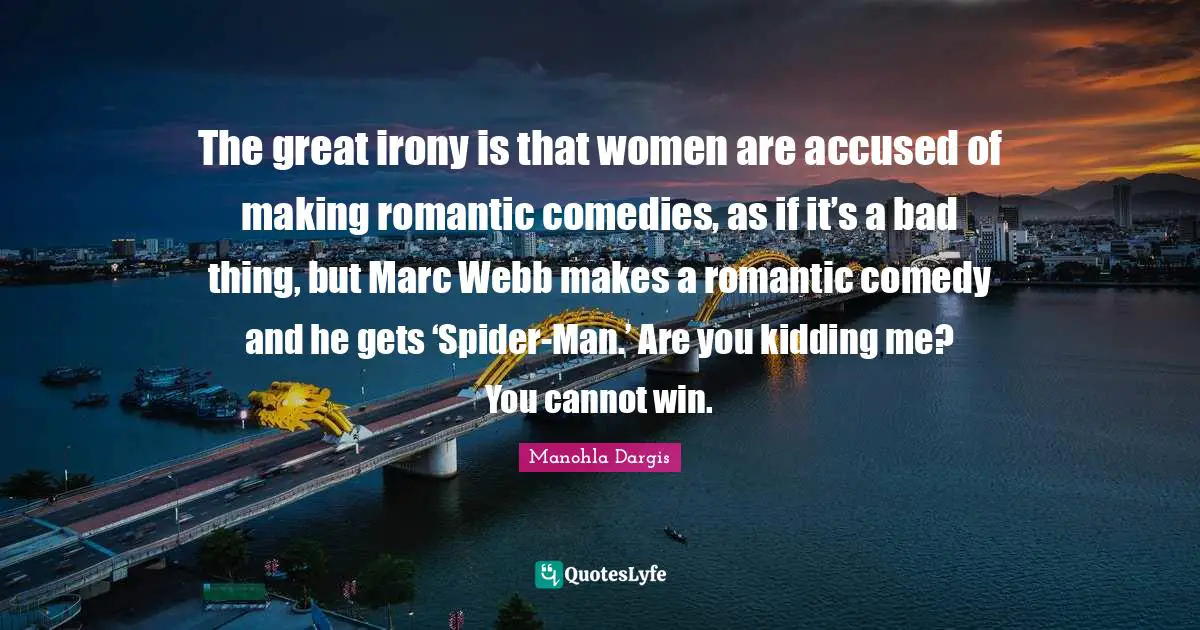 The great irony is that women are accused of making romantic comedies, as if it’s a bad thing, but Marc Webb makes a romantic comedy and he gets ‘Spider-Man.’ Are you kidding me? You cannot win.