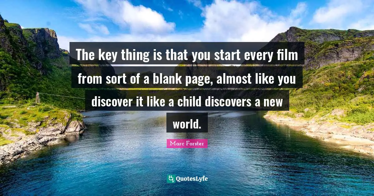 The key thing is that you start every film from sort of a blank page, almost like you discover it like a child discovers a new world.