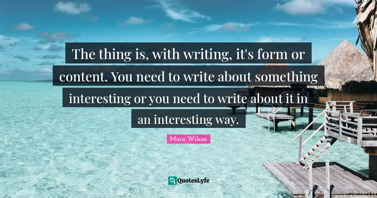 The thing is, with writing, it's form or content. You need to write about something interesting or you need to write about it in an interesting way.