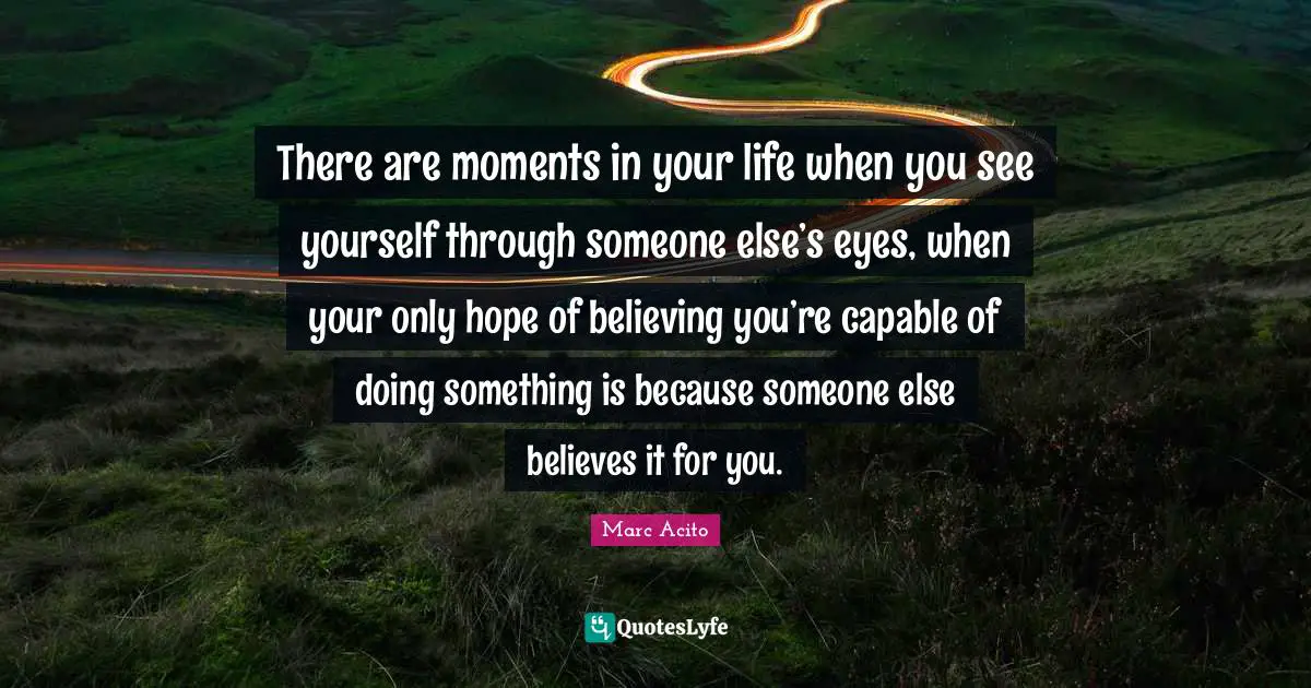 There are moments in your life when you see yourself through someone else’s eyes, when your only hope of believing you’re capable of doing something is because someone else believes it for you.
