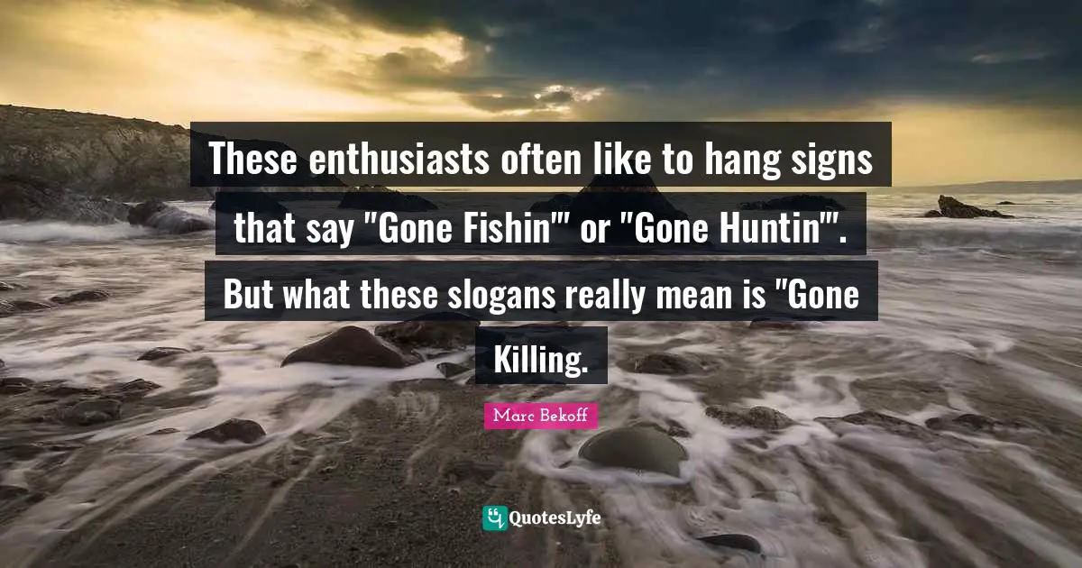 These enthusiasts often like to hang signs that say "Gone Fishin'" or "Gone Huntin'". But what these slogans really mean is "Gone Killing.