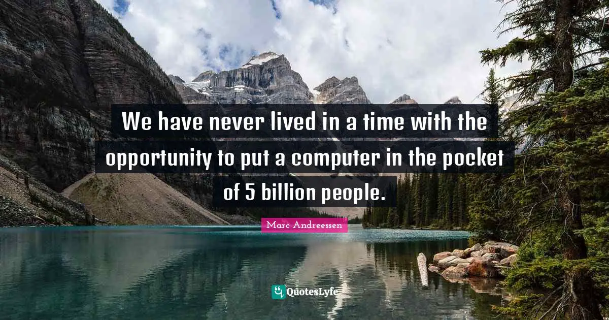 We have never lived in a time with the opportunity to put a computer in the pocket of 5 billion people.