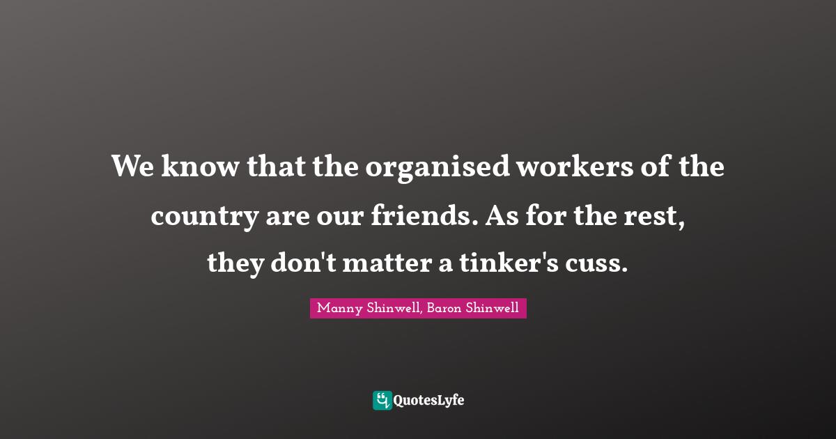 We know that the organised workers of the country are our friends. As for the rest, they don't matter a tinker's cuss.