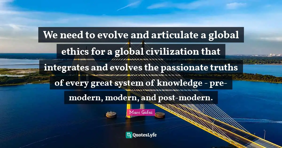 We need to evolve and articulate a global ethics for a global civilization that integrates and evolves the passionate truths of every great system of knowledge - pre-modern, modern, and post-modern.