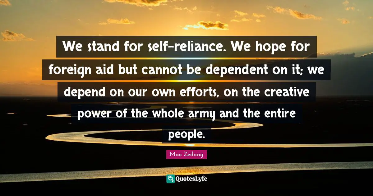 We stand for self-reliance. We hope for foreign aid but cannot be dependent on it; we depend on our own efforts, on the creative power of the whole army and the entire people.
