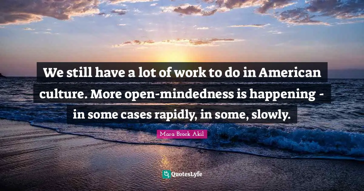 We still have a lot of work to do in American culture. More open-mindedness is happening - in some cases rapidly, in some, slowly.