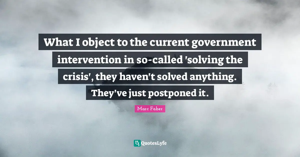 What I object to the current government intervention in so-called 'solving the crisis', they haven't solved anything. They've just postponed it.