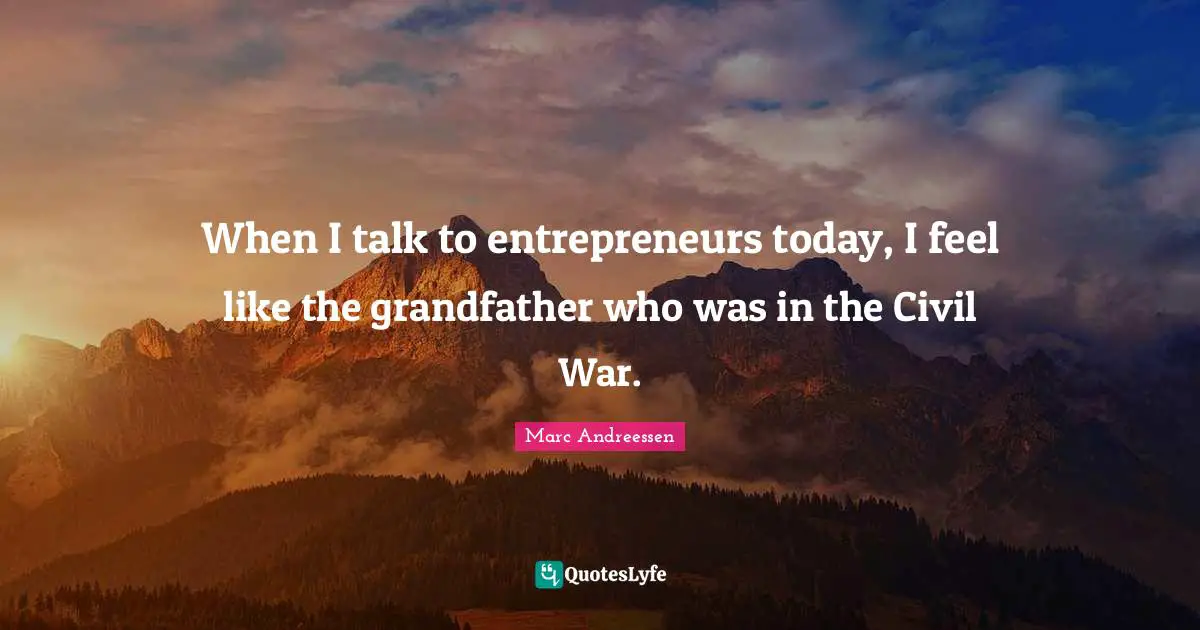 When I talk to entrepreneurs today, I feel like the grandfather who was in the Civil War.