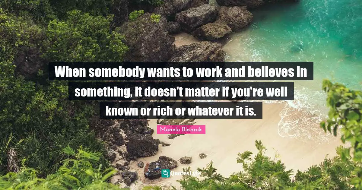 Manolo Blahnik Quotes: "When somebody wants to work and believes in something, it doesn't matter if you're well known or rich or whatever it is."
