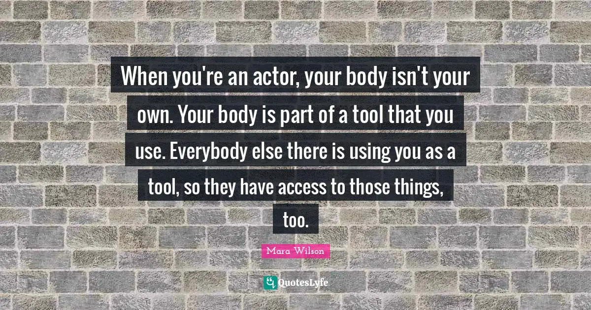 When you're an actor, your body isn't your own. Your body is part of a tool that you use. Everybody else there is using you as a tool, so they have access to those things, too.