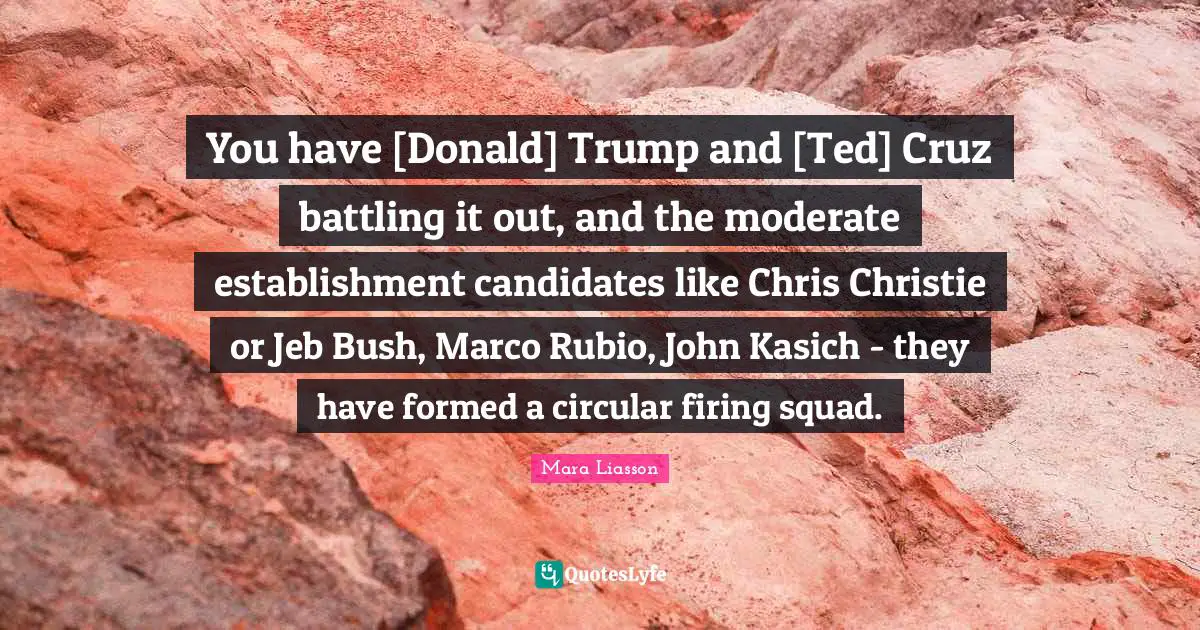 Mara Liasson Quotes: You have [Donald] Trump and [Ted] Cruz battling it out, and the moderate establishment candidates like Chris Christie or Jeb Bush, Marco Rubio, John Kasich - they have formed a circular firing squad.