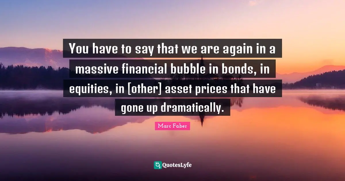 You have to say that we are again in a massive financial bubble in bonds, in equities, in [other] asset prices that have gone up dramatically.