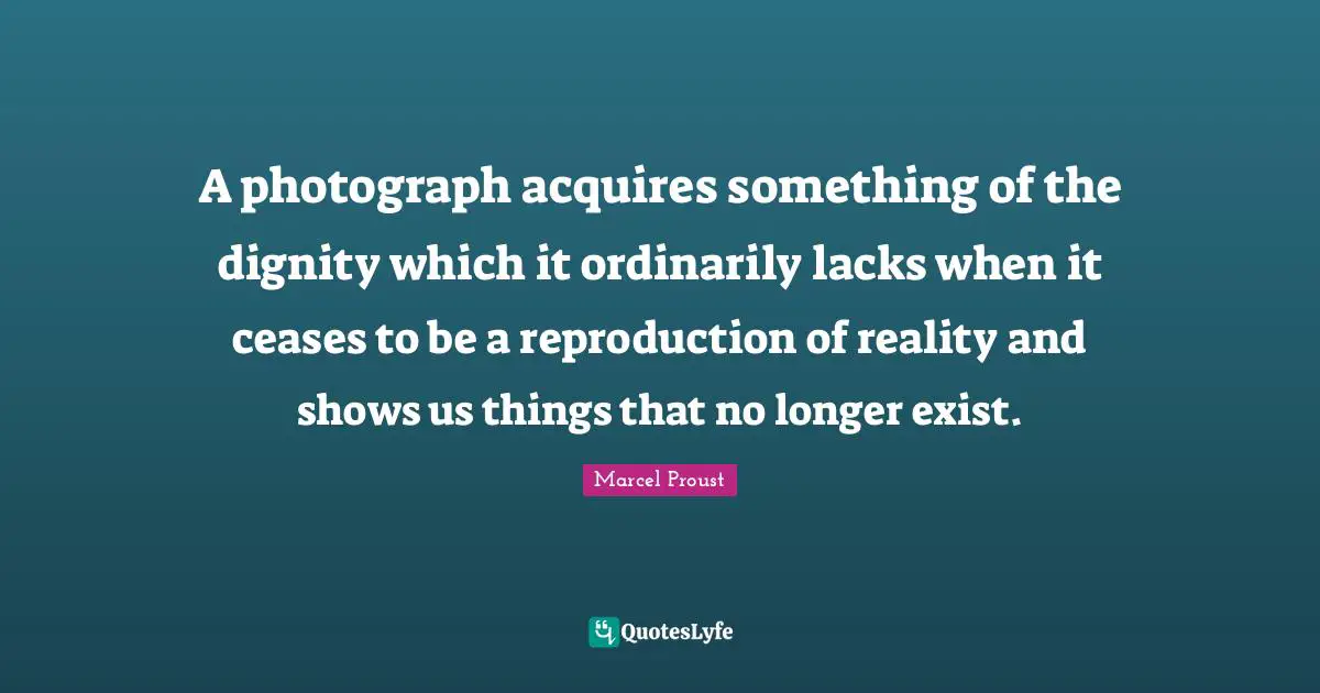 Marcel Proust Quotes: "A photograph acquires something of the dignity which it ordinarily lacks when it ceases to be a reproduction of reality and shows us things that no longer exist."