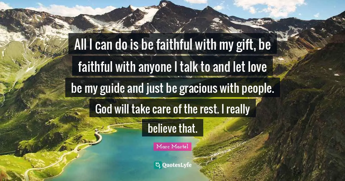 All I can do is be faithful with my gift, be faithful with anyone I talk to and let love be my guide and just be gracious with people. God will take care of the rest. I really believe that.