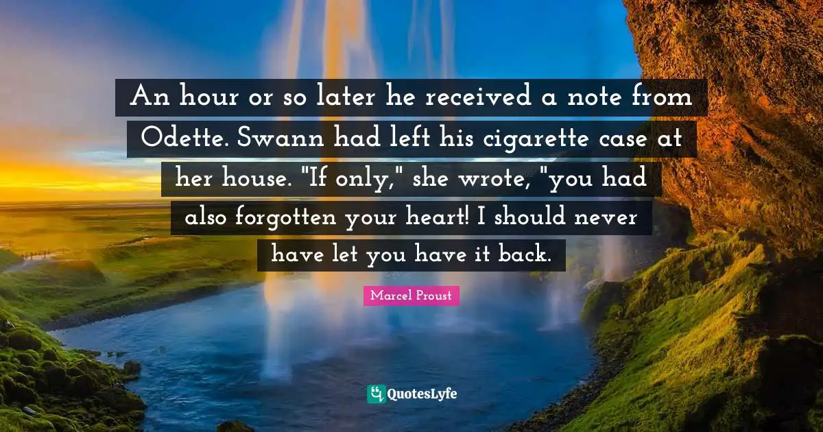 An hour or so later he received a note from Odette. Swann had left his cigarette case at her house. "If only," she wrote, "you had also forgotten your heart! I should never have let you have it back.