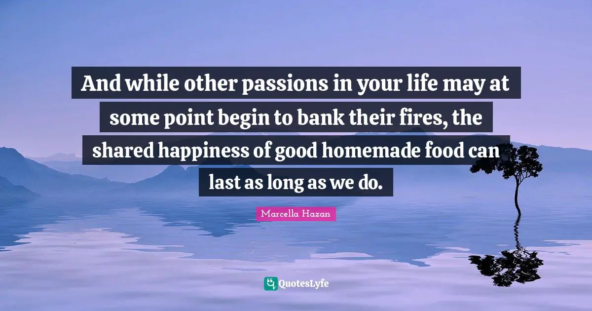 And while other passions in your life may at some point begin to bank their fires, the shared happiness of good homemade food can last as long as we do.