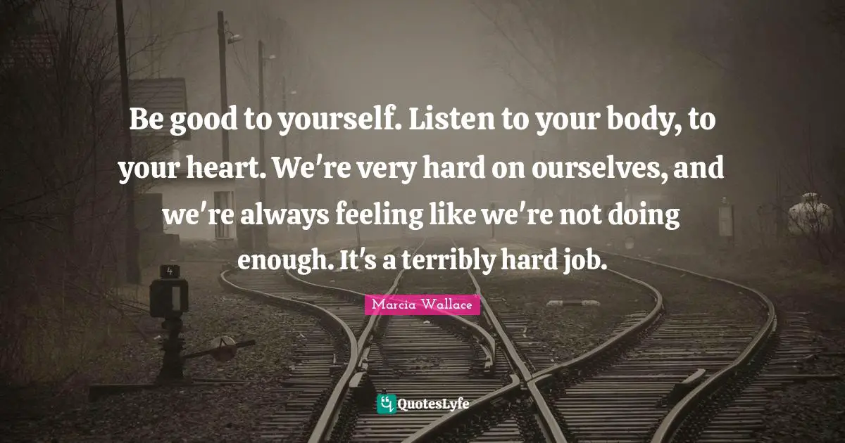 Be good to yourself. Listen to your body, to your heart. We're very hard on ourselves, and we're always feeling like we're not doing enough. It's a terribly hard job.