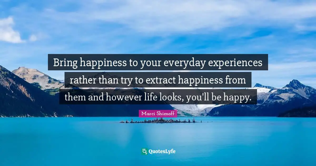 Bring happiness to your everyday experiences rather than try to extract happiness from them and however life looks, you'll be happy.