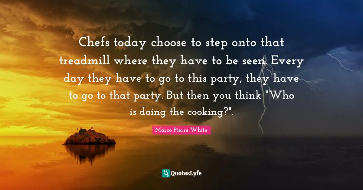 Marco Pierre White Quotes: "Chefs today choose to step onto that treadmill where they have to be seen. Every day they have to go to this party, they have to go to that party. But then you think "Who is doing the cooking?"."