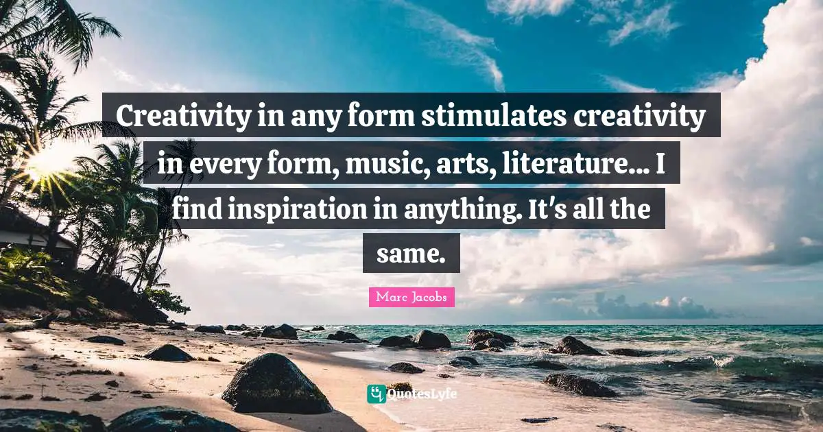 Marc Jacobs Quotes: "Creativity in any form stimulates creativity in every form, music, arts, literature... I find inspiration in anything. It's all the same."