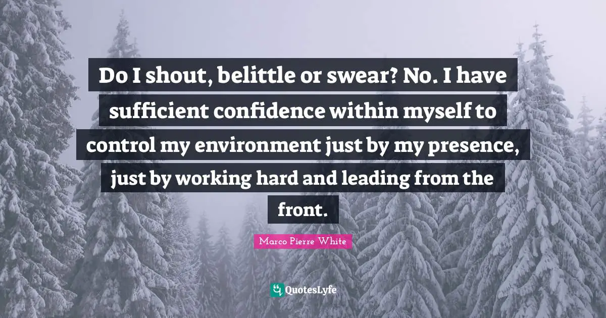 Marco Pierre White Quotes: "Do I shout, belittle or swear? No. I have sufficient confidence within myself to control my environment just by my presence, just by working hard and leading from the front."