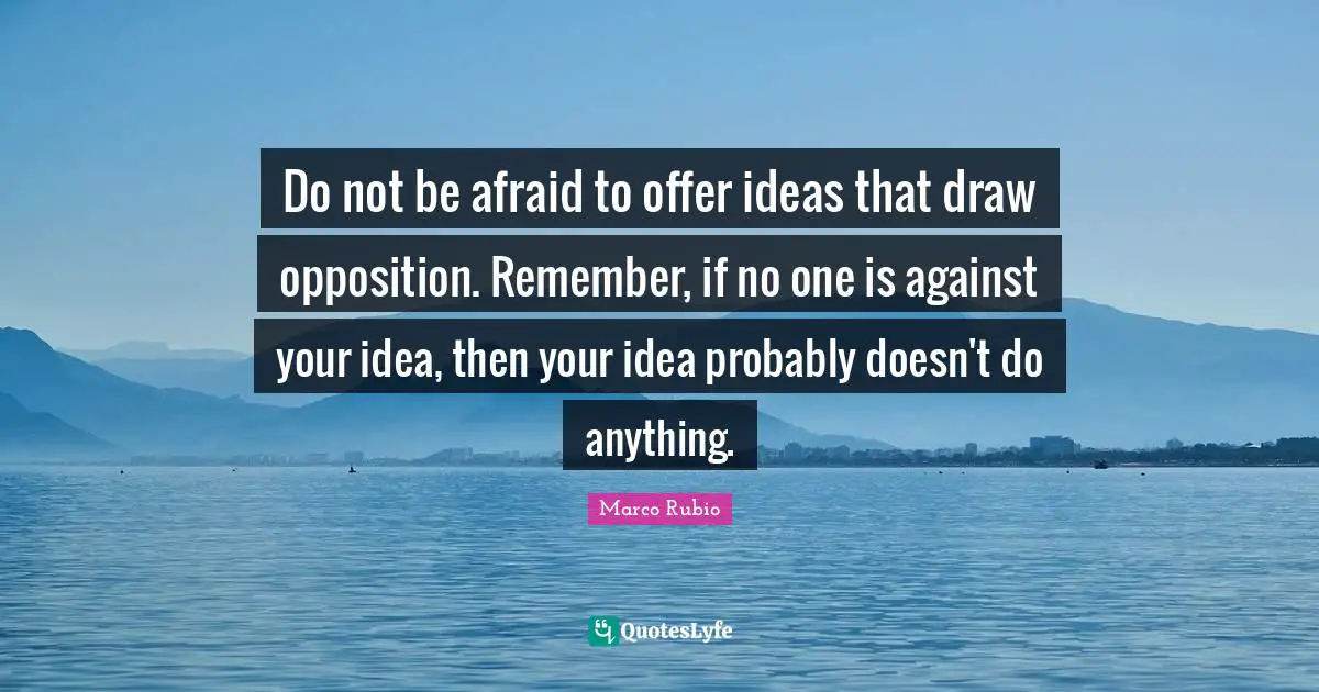 Do not be afraid to offer ideas that draw opposition. Remember, if no one is against your idea, then your idea probably doesn't do anything.