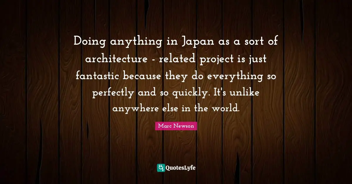 Doing anything in Japan as a sort of architecture - related project is just fantastic because they do everything so perfectly and so quickly. It's unlike anywhere else in the world.