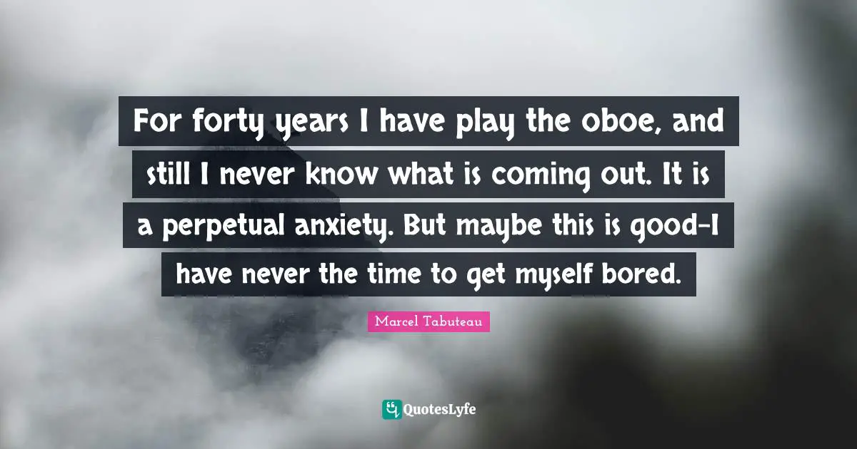 For forty years I have play the oboe, and still I never know what is coming out. It is a perpetual anxiety. But maybe this is good-I have never the time to get myself bored.