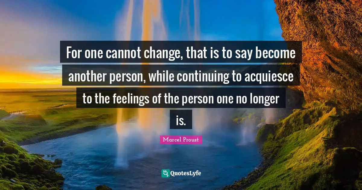 For one cannot change, that is to say become another person, while continuing to acquiesce to the feelings of the person one no longer is.