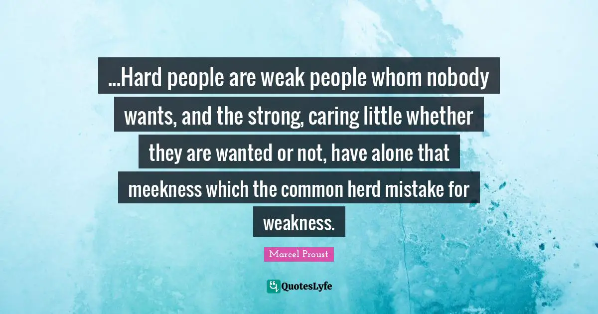...Hard people are weak people whom nobody wants, and the strong, caring little whether they are wanted or not, have alone that meekness which the common herd mistake for weakness.