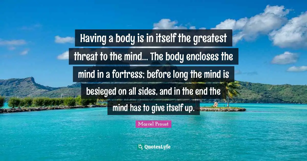 Having a body is in itself the greatest threat to the mind... The body encloses the mind in a fortress; before long the mind is besieged on all sides, and in the end the mind has to give itself up.